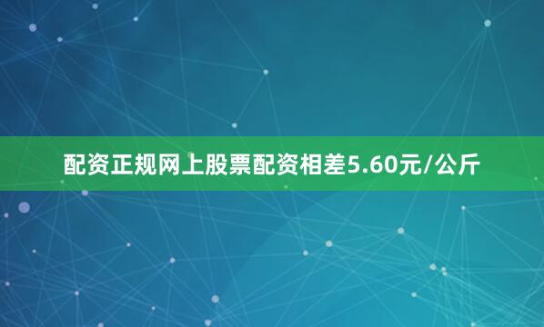 配资正规网上股票配资相差5.60元/公斤