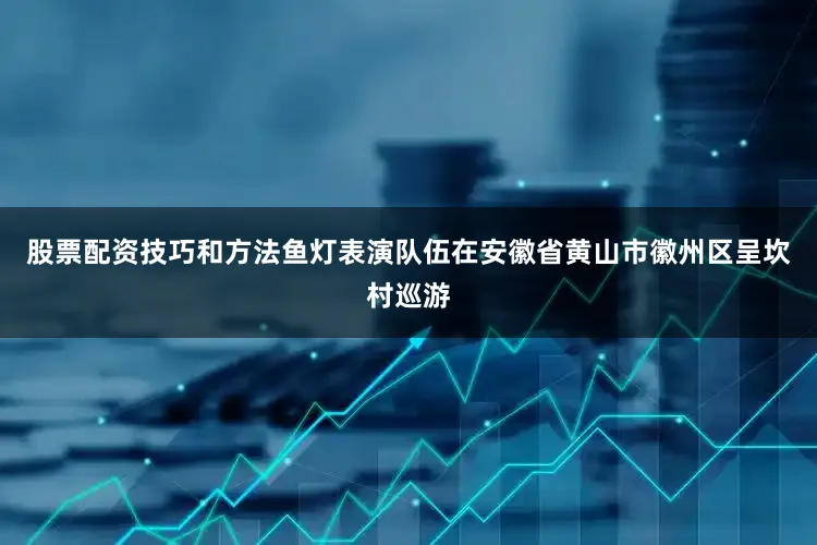 股票配资技巧和方法鱼灯表演队伍在安徽省黄山市徽州区呈坎村巡游