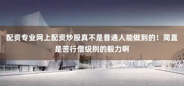 配资专业网上配资炒股真不是普通人能做到的！简直是苦行僧级别的毅力啊