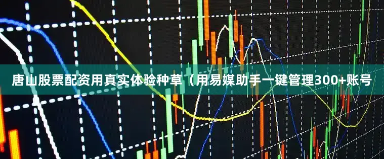 唐山股票配资用真实体验种草（用易媒助手一键管理300+账号