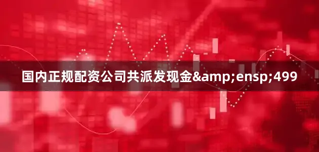 国内正规配资公司共派发现金&ensp;499