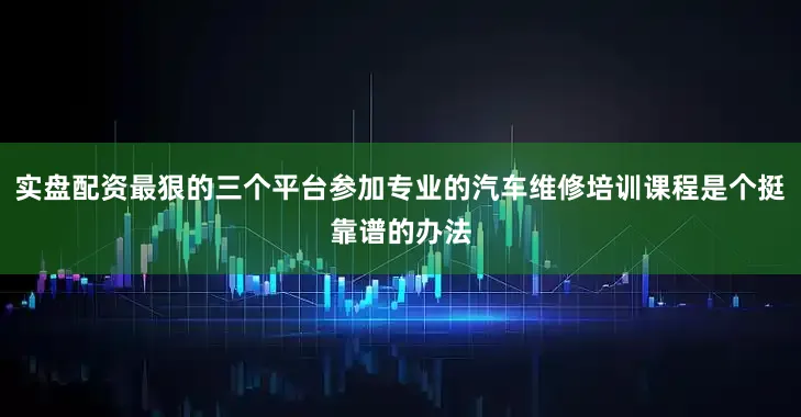 实盘配资最狠的三个平台参加专业的汽车维修培训课程是个挺靠谱的办法
