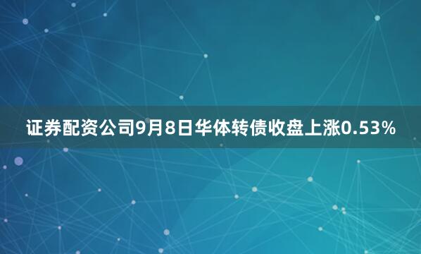 证券配资公司9月8日华体转债收盘上涨0.53%